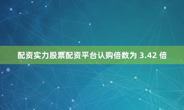 配资实力股票配资平台认购倍数为 3.42 倍