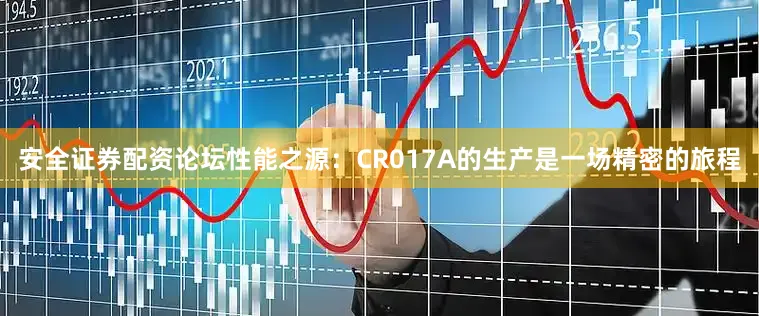 安全证券配资论坛性能之源：CR017A的生产是一场精密的旅程