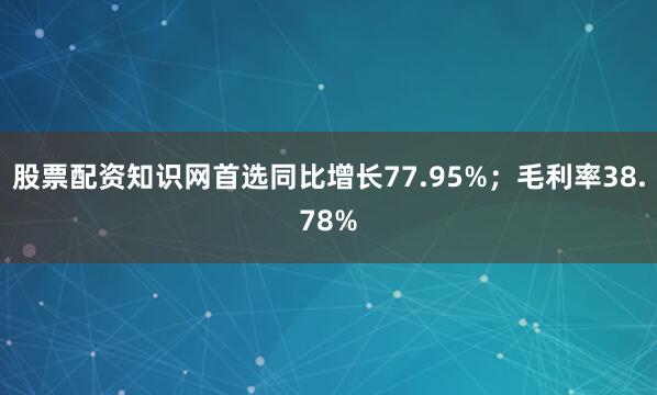 股票配资知识网首选同比增长77.95%；毛利率38.78%