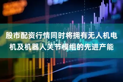 股市配资行情同时将拥有无人机电机及机器人关节模组的先进产能