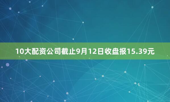10大配资公司截止9月12日收盘报15.39元