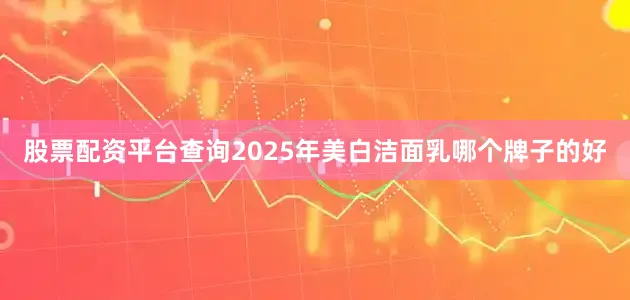 股票配资平台查询2025年美白洁面乳哪个牌子的好