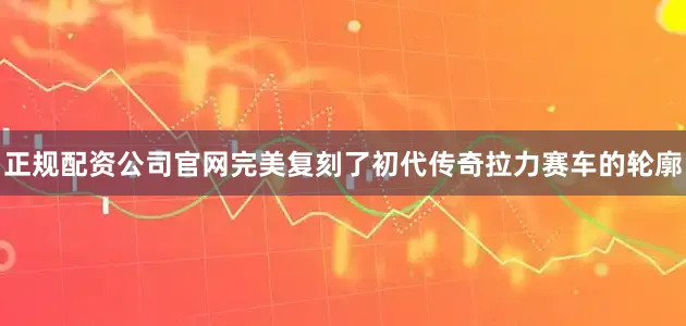 正规配资公司官网完美复刻了初代传奇拉力赛车的轮廓